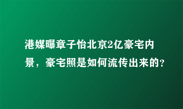 港媒曝章子怡北京2亿豪宅内景，豪宅照是如何流传出来的？