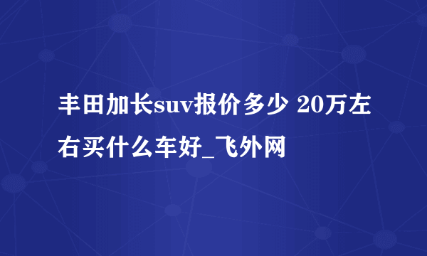 丰田加长suv报价多少 20万左右买什么车好_飞外网