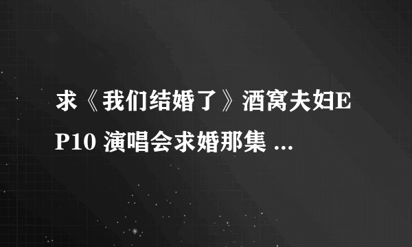 求《我们结婚了》酒窝夫妇EP10 演唱会求婚那集 高清资源 我邮箱646422341@qq.com