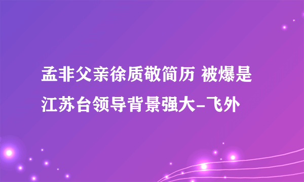 孟非父亲徐质敬简历 被爆是江苏台领导背景强大-飞外