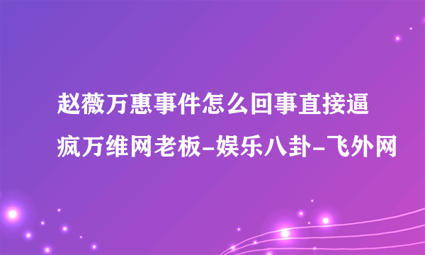 赵薇万惠事件怎么回事直接逼疯万维网老板-娱乐八卦-飞外网