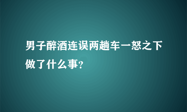 男子醉酒连误两趟车一怒之下做了什么事？