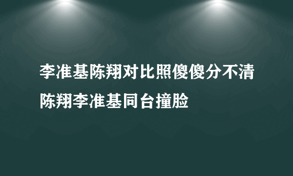 李准基陈翔对比照傻傻分不清陈翔李准基同台撞脸