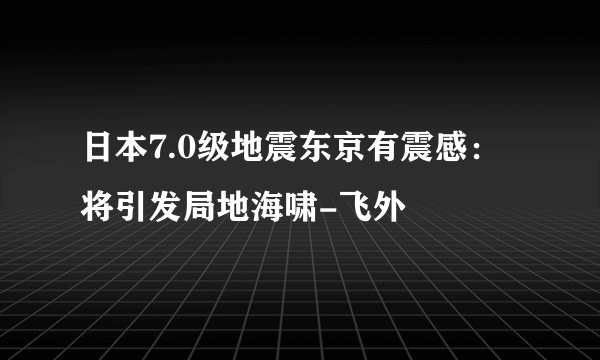 日本7.0级地震东京有震感：将引发局地海啸-飞外