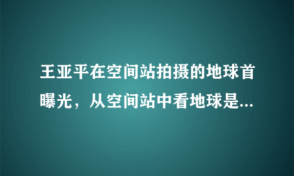 王亚平在空间站拍摄的地球首曝光，从空间站中看地球是什么样的？