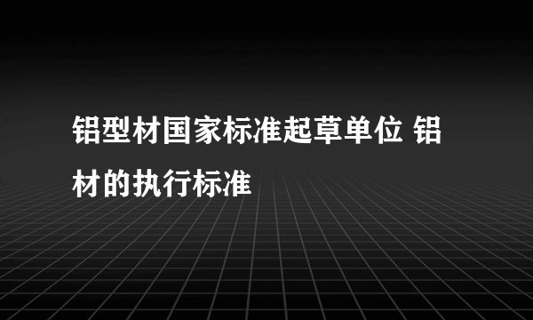 铝型材国家标准起草单位 铝材的执行标准