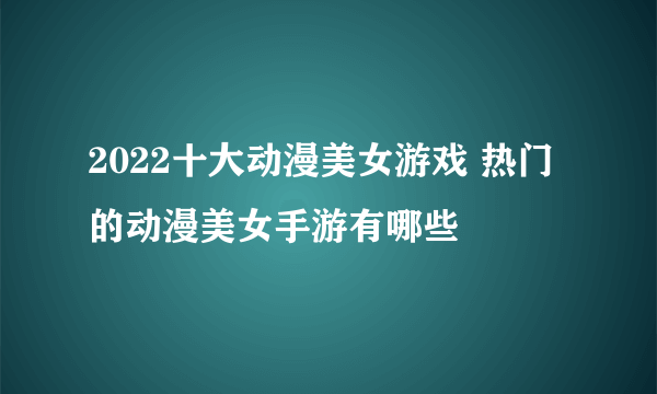 2022十大动漫美女游戏 热门的动漫美女手游有哪些