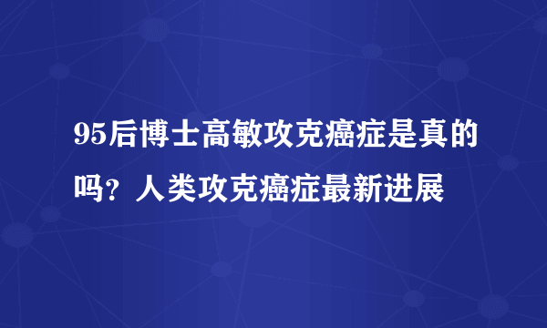 95后博士高敏攻克癌症是真的吗？人类攻克癌症最新进展