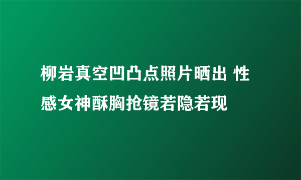 柳岩真空凹凸点照片晒出 性感女神酥胸抢镜若隐若现