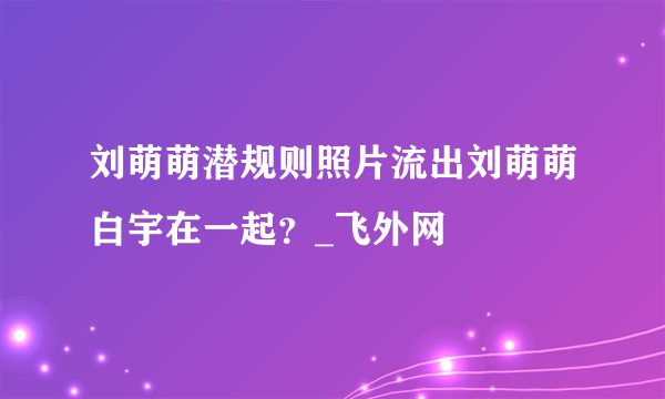 刘萌萌潜规则照片流出刘萌萌白宇在一起？_飞外网