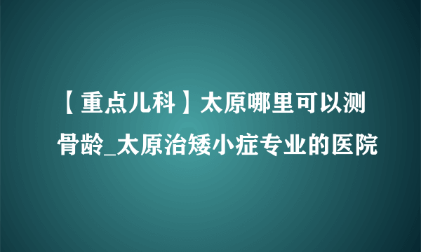 【重点儿科】太原哪里可以测骨龄_太原治矮小症专业的医院