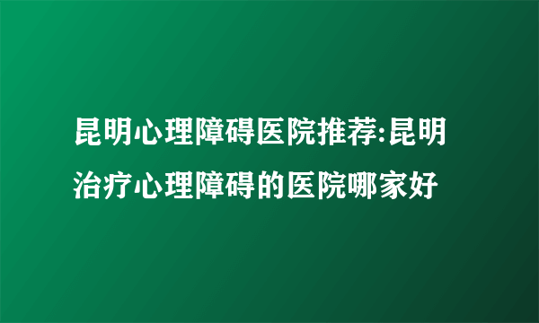 昆明心理障碍医院推荐:昆明治疗心理障碍的医院哪家好