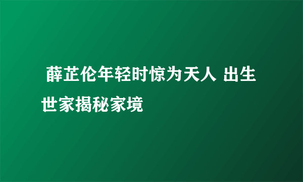  薛芷伦年轻时惊为天人 出生世家揭秘家境