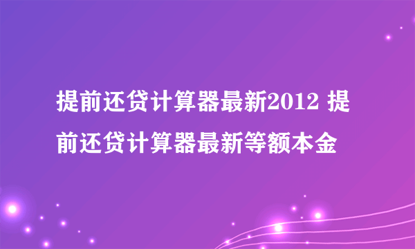 提前还贷计算器最新2012 提前还贷计算器最新等额本金