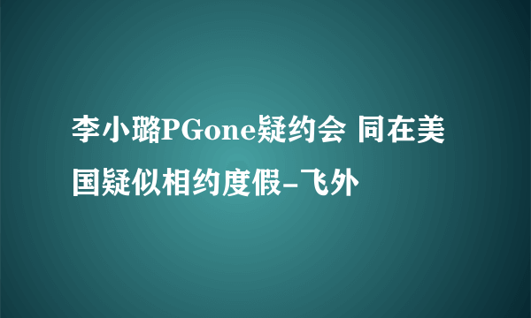 李小璐PGone疑约会 同在美国疑似相约度假-飞外