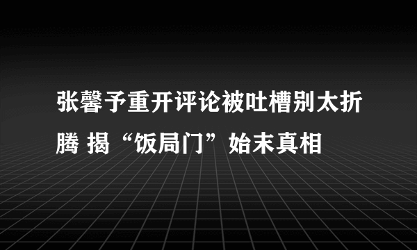 张馨予重开评论被吐槽别太折腾 揭“饭局门”始末真相