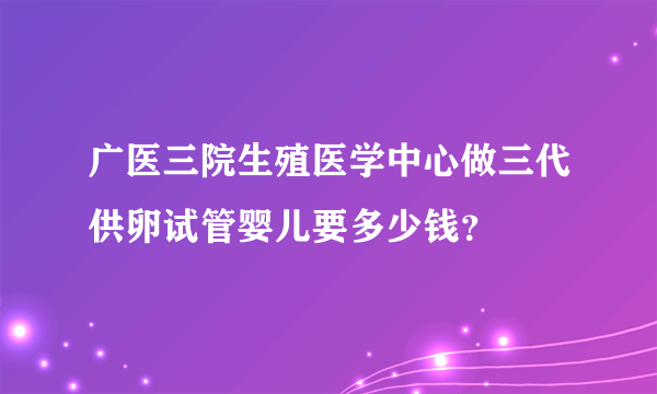 广医三院生殖医学中心做三代供卵试管婴儿要多少钱？