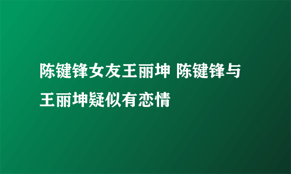 陈键锋女友王丽坤 陈键锋与王丽坤疑似有恋情