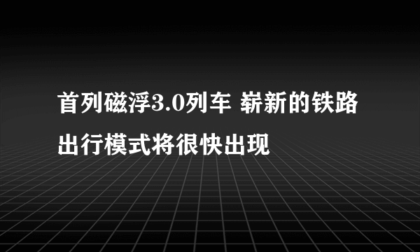 首列磁浮3.0列车 崭新的铁路出行模式将很快出现