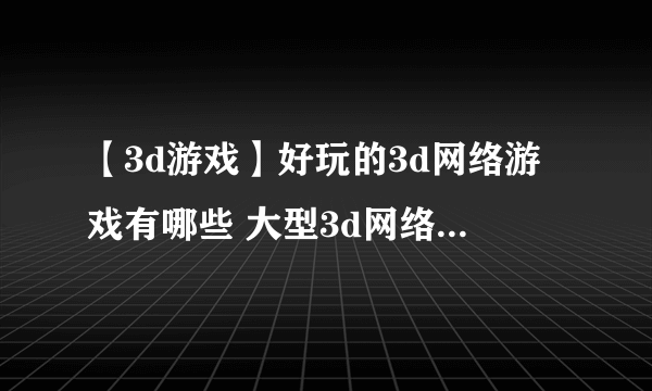 【3d游戏】好玩的3d网络游戏有哪些 大型3d网络游戏前十名推荐