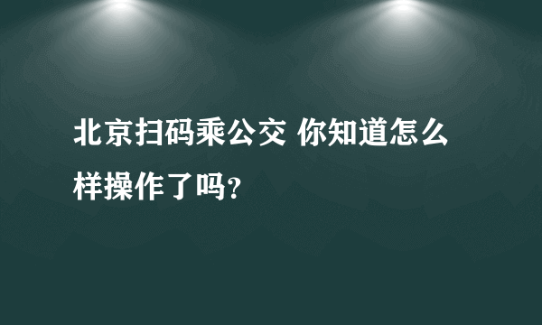 北京扫码乘公交 你知道怎么样操作了吗？