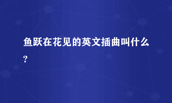 鱼跃在花见的英文插曲叫什么?