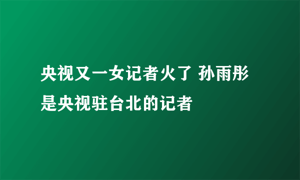 央视又一女记者火了 孙雨彤是央视驻台北的记者