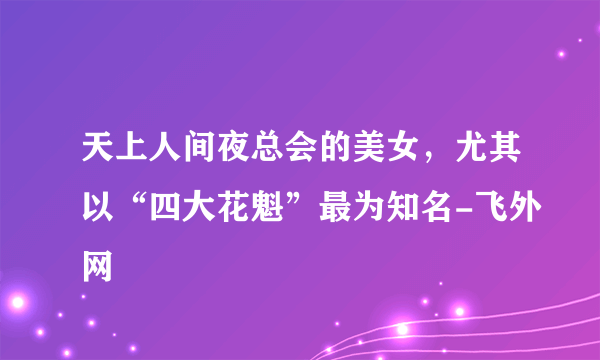 天上人间夜总会的美女，尤其以“四大花魁”最为知名-飞外网