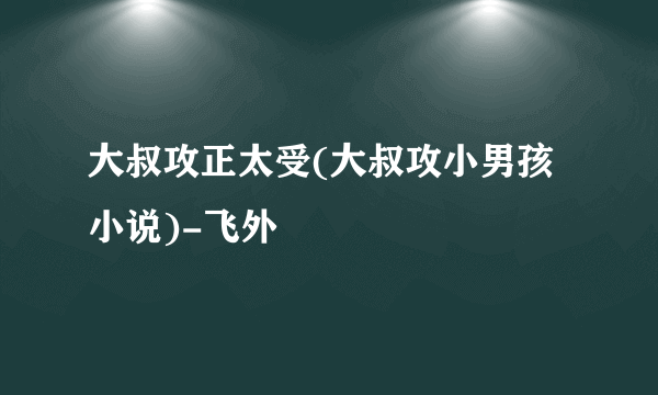 大叔攻正太受(大叔攻小男孩小说)-飞外