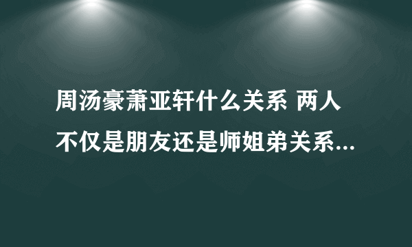 周汤豪萧亚轩什么关系 两人不仅是朋友还是师姐弟关系_飞外网