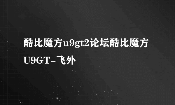 酷比魔方u9gt2论坛酷比魔方U9GT-飞外