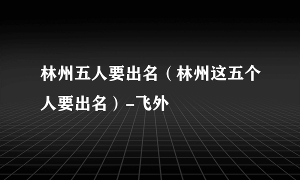 林州五人要出名（林州这五个人要出名）-飞外