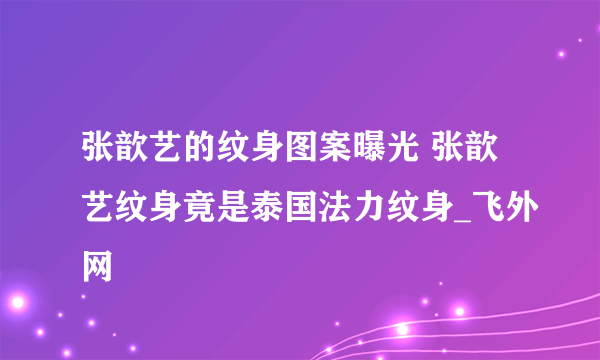 张歆艺的纹身图案曝光 张歆艺纹身竟是泰国法力纹身_飞外网