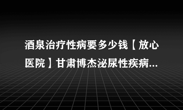 酒泉治疗性病要多少钱【放心医院】甘肃博杰泌尿性疾病研究所门诊部靠谱吗-甘肃博杰泌尿性疾病研究所门诊部【专业】