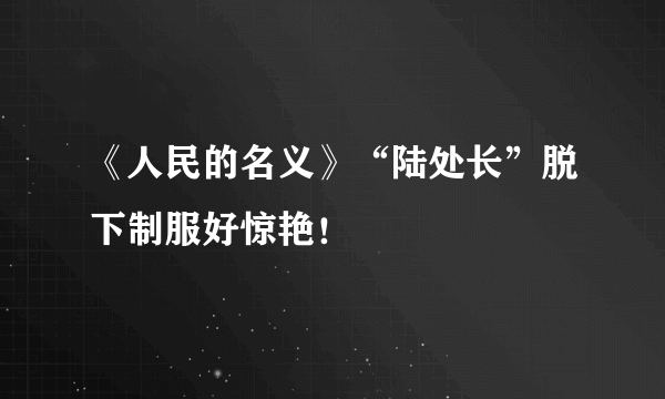 《人民的名义》“陆处长”脱下制服好惊艳！