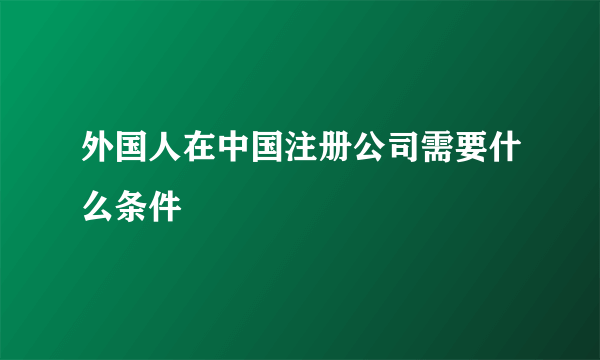 外国人在中国注册公司需要什么条件