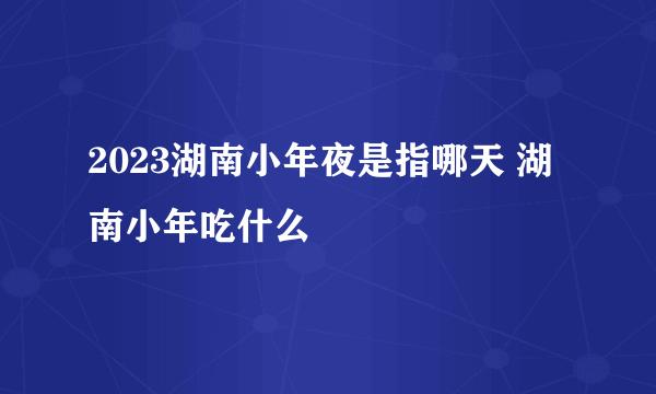 2023湖南小年夜是指哪天 湖南小年吃什么