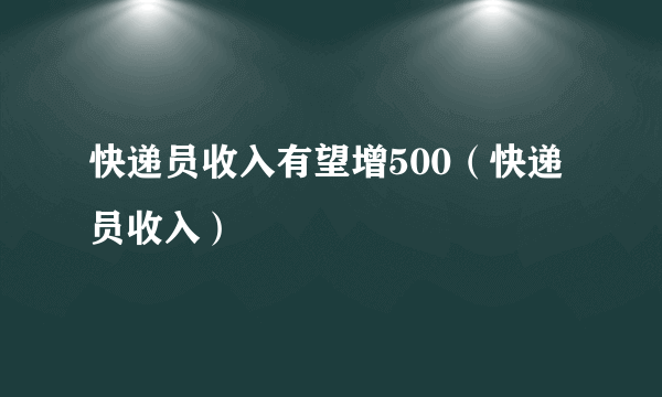 快递员收入有望增500（快递员收入）