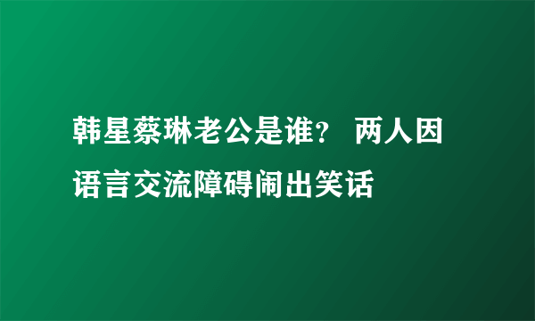 韩星蔡琳老公是谁？ 两人因语言交流障碍闹出笑话