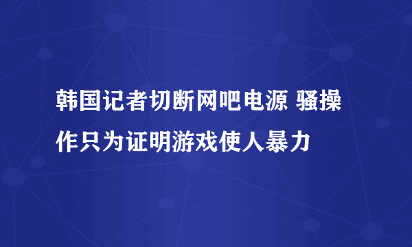 韩国记者切断网吧电源 骚操作只为证明游戏使人暴力