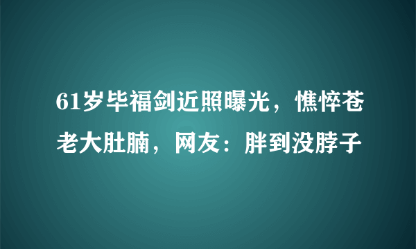 61岁毕福剑近照曝光，憔悴苍老大肚腩，网友：胖到没脖子