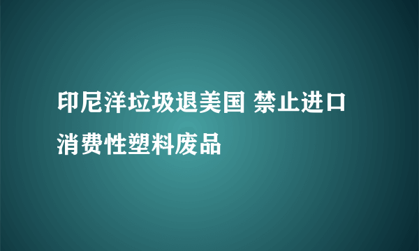 印尼洋垃圾退美国 禁止进口消费性塑料废品