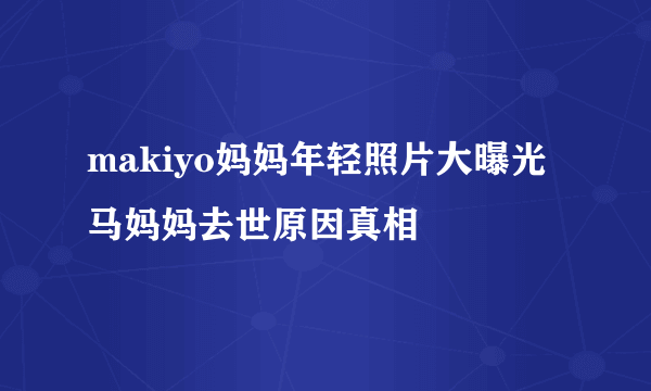 makiyo妈妈年轻照片大曝光  马妈妈去世原因真相