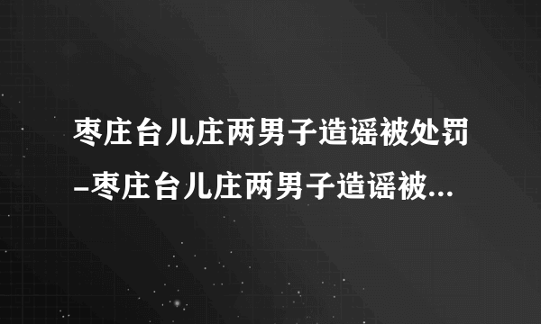 枣庄台儿庄两男子造谣被处罚-枣庄台儿庄两男子造谣被处罚-飞外网