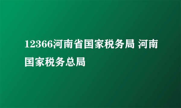 12366河南省国家税务局 河南国家税务总局