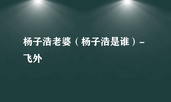 杨子浩老婆（杨子浩是谁）-飞外