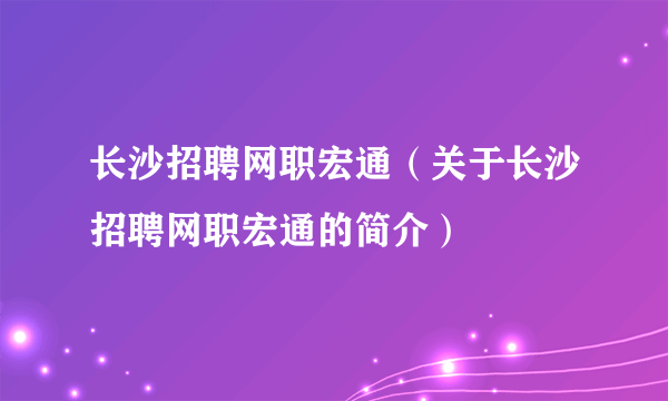 长沙招聘网职宏通（关于长沙招聘网职宏通的简介）