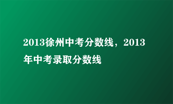 2013徐州中考分数线，2013年中考录取分数线