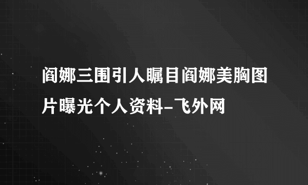 阎娜三围引人瞩目阎娜美胸图片曝光个人资料-飞外网