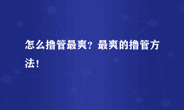 怎么撸管最爽？最爽的撸管方法！